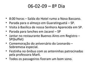 06-02-09 – 8º Dia  8:00 horas – Saída do Hotel rumo a Nova Bassano.  Parada para o almoço em Guaratinguetá – SP.  Visita à Basílica de nossa Senhora Aparecida em SP.  Parada para lanches em Jacareí – SP  Jantar no restaurante Buenos Aires em Registro – SP(buffet)  Comemoração do aniversário do Leonardo – Sobremesa especial.  Festinha no ônibus com as anteninhas patrocinadas pela professora Marli.  Todos os passageiros fizeram um bom sono.  