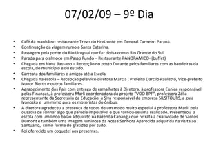 07/02/09 – 9º Dia  Café da manhã no restaurante Trevo do Horizonte em General Carneiro Paraná.  Continuação da viagem rumo a Santa Catarina.  Passagem pela ponte do Rio Uruguai que faz divisa com o Rio Grande do Sul.  Parada para o almoço em Passo Fundo – Restaurante PANORÂMICO- (buffet)  Chegada em Nova Bassano – Recepção no posto Durante pelos familiares com as bandeiras da escola, do município e do estado.  Carreata dos familiares e amigos até a Escola  Chegada na escola – Recepção pela vice-diretora Márcia , Prefeito Darcilo Pauletto, Vice-prefeito  Ivanor Biotto e outros familiares.  Agradecimento dos Pais com entrega de ramalhetes à Diretora, à professora Eunice responsável pelas Finanças, à professora Marli coordenadora do projeto “VOO BPF”, professora Zélia representante da Secretária da Educação, a Siva responsável da empresa SILSITOURS, a guia Ivanoska e  um mimo para os motoristas do ônibus.  A diretora agradeceu a presença de todos de um modo muito especial á professora Marli  pela ousadia de sonhar algo que parecia impossível e que tornou-se uma realidade. Presenteou  a escola com um lindo balão adquirido na Fazenda Cabangu que retrata a criatividade de Santos Dumont e também uma imagem luminosa da Nossa Senhora Aparecida adquirida na visita ao Santuário,  como forma de gratidão por tudo.  Foi oferecido um coquetel aos presentes.  