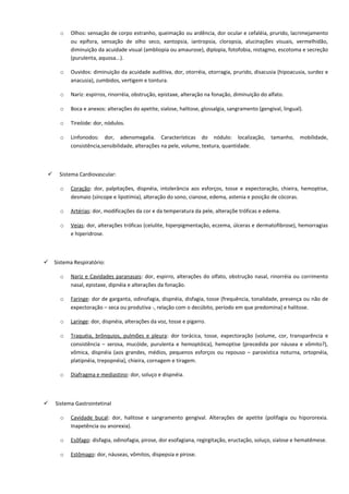 o Olhos: sensação de corpo estranho, queimação ou ardência, dor ocular e cefaléia, prurido, lacrimejamento
ou epífora, sensação de olho seco, xantopsia, iantropsia, cloropsia, alucinações visuais, vermelhidão,
diminuição da acuidade visual (ambliopia ou amaurose), diplopia, fotofobia, nistagmo, escotoma e secreção
(purulenta, aquosa...).
o Ouvidos: diminuição da acuidade auditiva, dor, otorréia, otorragia, prurido, disacusia (hipoacusia, surdez e
anacusia), zumbidos, vertigem e tontura.
o Nariz: espirros, rinorréia, obstrução, epistaxe, alteração na fonação, diminuição do alfato.
o Boca e anexos: alterações do apetite, sialose, halitose, glossalgia, sangramento (gengival, lingual).
o Tireóide: dor, nódulos.
o Linfonodos: dor, adenomegalia. Características do nódulo: localização, tamanho, mobilidade,
consistência,sensibilidade, alterações na pele, volume, textura, quantidade.
 Sistema Cardiovascular:
o Coração: dor, palpitações, dispnéia, intolerância aos esforços, tosse e expectoração, chieira, hemoptise,
desmaio (síncope e lipotímia), alteração do sono, cianose, edema, astenia e posição de cócoras.
o Artérias: dor, modificações da cor e da temperatura da pele, alteraçõe tróficas e edema.
o Veias: dor, alterações tróficas (celulite, hiperpigmentação, eczema, úlceras e dermatofibrose), hemorragias
e hiperidrose.
 Sistema Respiratório:
o Nariz e Cavidades paranasais: dor, espirro, alterações do olfato, obstrução nasal, rinorréia ou corrimento
nasal, epistaxe, dipnéia e alterações da fonação.
o Faringe: dor de garganta, odinofagia, dispnéia, disfagia, tosse (frequência, tonalidade, presença ou não de
expectoração – seca ou produtiva -, relação com o decúbito, período em que predomina) e halitose.
o Laringe: dor, dispnéia, alterações da voz, tosse e pigarro.
o Traquéia, brônquios, pulmões e pleura: dor torácica, tosse, expectoração (volume, cor, transparência e
consistência – serosa, mucóide, purulenta e hemoptóica), hemoptise (precedida por náusea e vômito?),
vômica, dispnéia (aos grandes, médios, pequenos esforços ou repouso – paroxística noturna, ortopnéia,
platipnéia, trepopnéia), chieira, cornagem e tiragem.
o Diafragma e mediastino: dor, soluço e dispnéia.
 Sistema Gastrointetinal
o Cavidade bucal: dor, halitose e sangramento gengival. Alterações de apetite (polifagia ou hipororexia.
Inapetência ou anorexia).
o Esôfago: disfagia, odinofagia, pirose, dor esofagiana, regirgitação, eructação, soluço, sialose e hematêmese.
o Estômago: dor, náuseas, vômitos, dispepsia e pirose.
 