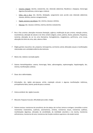 o Intestino delgado: diarréia, esteatorréia, dor, distensão abdominal, flatulência e dispepsia, hemorragia
digestiva (hematêmese, enterorragia e melena).
o Cólon, reto e ânus: dor, diarréia, obstipação, sangramento anal, prurido anal, distensão abdominal,
náuseas, vômitos, anemia e emagrecimento.
o Fígado, vesícula e vias biliares: dor, icterícia, náuseas e vômitos.
o Pâncreas: dor, náuseas e vômitos, icterícia, diarréia e esteatorréia.
 Rins e Vias urinárias: alterações miccionais (hesitação, urgência, modificação do jato urinário, retenção urinária,
incontinência), alteração do volume e do ritmo urinário (oligúria, anúria, poliúria, disúria, polaciúria, frequência,
noctúria), alterações da cor da urina (hematúria, hemoglobinúria, mioglobinúria, porfirinúria, urina turva),
alterações do cheiro da urina, odor, edema e febre.
 Órgãos genitais masculinos: dor, priapismo, hemospermia, corrimento uretral, disfunções sexuais e manifestações
relacionadas com a atividade endócrina dos testículos.
 Mama: dor, nódulos e secreção papilar.
 Sistema Hemolinfopoiético: astenia, hemorragia, febre, adenomegalias, esplenomegalia, hepatomegalia, dor,
icterícia, manifestações cutâneas.
 Ossos: dor e deformidades.
 Articulações: dor, rigidez pós-repouso, artrite, crepitação articular e algumas manifestações sistêmicas,
principalmente febre, astenia, perda de peso e anorexia.
 Coluna vertebral: dor, rigidez muscular.
 Músculos: fraqueza muscular, dificuldade para andar, mialgia.
 Sistema nervoso: transtornos da consciência, dor de cabeça, dor na face, tontura e vertigem, convulsões e outros
movimentos involuntários, ausências, automatismos, amnésia, transtornos visuais, transtornos auditivos,
manifestações digestivas, alterações da sensibilidade, da motilidade voluntária e da marcha, transtornos
esfincterianos, transtornos do sono, transtornos das funções cerebrais superiores e do estado mental.
 