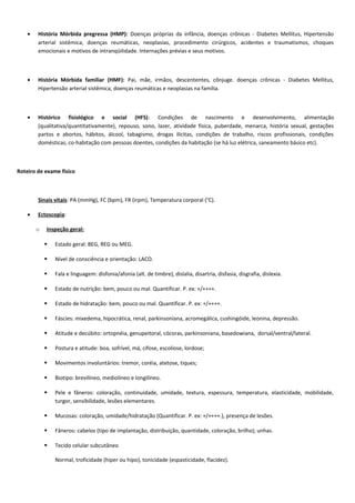• História Mórbida pregressa (HMP): Doenças próprias da infância, doenças crônicas - Diabetes Mellitus, Hipertensão
arterial sistêmica, doenças reumáticas, neoplasias, procedimento cirúrgicos, acidentes e traumatismos, choques
emocionais e motivos de intranqüilidade. Internações prévias e seus motivos.
• História Mórbida familiar (HMF): Pai, mãe, irmãos, descententes, cônjuge. doenças crônicas - Diabetes Mellitus,
Hipertensão arterial sistêmica, doenças reumáticas e neoplasias na família.
• Histórico fisiológico e social (HFS): Condições de nascimento e desenvolvimento, alimentação
(qualitativa/quantitativamente), repouso, sono, lazer, atividade física, puberdade, menarca, história sexual, gestações
partos e abortos, hábitos, álcool, tabagismo, drogas ilícitas, condições de trabalho, riscos profissionais, condições
domésticas, co-habitação com pessoas doentes, condições da habitação (se há luz elétrica, saneamento básico etc).
Roteiro de exame físico
Sinais vitais: PA (mmHg), FC (bpm), FR (irpm), Temperatura corporal (°C).
• Ectoscopia:
o Inspeção geral:
 Estado geral: BEG, REG ou MEG.
 Nível de consciência e orientação: LACO.
 Fala e linguagem: disfonia/afonia (alt. de timbre), dislalia, disartria, disfasia, disgrafia, dislexia.
 Estado de nutrição: bem, pouco ou mal. Quantificar. P. ex: +/++++.
 Estado de hidratação: bem, pouco ou mal. Quantificar. P. ex: +/++++.
 Fáscies: mixedema, hipocrática, renal, parkinsoniana, acromegálica, cushingóide, leonina, depressão.
 Atitude e decúbito: ortopnéia, genupeitoral, cócoras, parkinsoniana, basedowiana, dorsal/ventral/lateral.
 Postura e atitude: boa, sofrível, má, cifose, escoliose, lordose;
 Movimentos involuntários: tremor, coréia, atetose, tiques;
 Biotipo: brevilíneo, mediolíneo e longilíneo.
 Pele e fâneros: coloração, continuidade, umidade, textura, espessura, temperatura, elasticidade, mobilidade,
turgor, sensibilidade, lesões elementares.
 Mucosas: coloração, umidade/hidratação (Quantificar. P. ex: +/++++.), presença de lesões.
 Fâneros: cabelos (tipo de implantação, distribuição, quantidade, coloração, brilho); unhas.
 Tecido celular subcutâneo
Normal, troficidade (hiper ou hipo), tonicidade (espasticidade, flacidez).
 