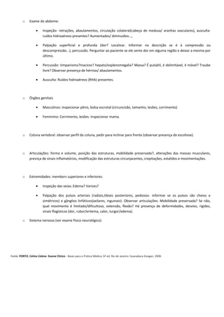 o Exame do abdome:
• Inspeção- retrações, abaulamentos, circulação colateral(cabeça de medusa/ aranhas vasculares), ausculta-
ruídos hidroaéreos presentes? Aumentados/ diminuídos...,
• Palpação superficial e profunda (dor? Localizar. Informar na descrição se é à compressão ou
descompressão...), percussão. Perguntar ao paciente se ele sente dor em alguma região e deixar a mesma por
último.
• Percussão: timpanismo?macicez? hepato/esplenomegalia? Massa? É pulsátil, é delimitável, é móvel? Traube
livre? Observar presença de hérnias/ abaulamentos.
• Ausculta: Ruídos hidroaéreos (RHA) presentes.
o Órgãos genitais
• Masculinos: inspecionar pênis, bolsa escrotal (circuncisão, tamanho, lesões, corrimento)
• Feminimo: Corrimento, lesões. Inspecionar mama.
o Coluna vertebral: observar perfil da coluna, pedir para inclinar para frente (observar presença de escoliose).
o Articulações: forma e volume, posição das estruturas, mobilidade preservada?, alterações das massas musculares,
presnça de sinais inflamatórios, modificação das estruturas circunjacentes, crepitações, estalidos e movimentações.
o Extremidades: membors superiores e inferiores:
• Inspeção das veias: Edema? Varizes?
• Palpação dos pulsos arteriais (radiais,tibiais posteriores, pediosos- informar se os pulsos são cheios e
simétricos) e gânglios linfáticos(axilares, inguinais). Observar articulações: Mobilidade preservada? Se não,
qual movimento é limitado/dificultoso, extensão, flexão? Há presença de deformidades, desvios, rigidez,
sinais flogísticos (dor, rubor/eritema, calor, turgor/edema).
o Sistema nervoso (ver exame físico neurológico)
Fonte: PORTO, Celmo Celeno. Exame Clínico - Bases para a Prática Médica. 6ª ed. Rio de Janeiro: Guanabara-Koogan, 2008.
 