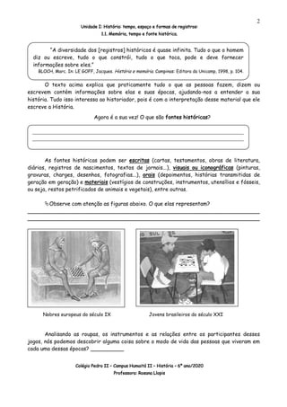 Unidade I: História: tempo, espaço e formas de registros:
1.1. Memória, tempo e fonte histórica.
Colégio Pedro II – Campus Humaitá II – História – 6º ano/2020
Professora: Rosana Llopis
2
O texto acima explica que praticamente tudo o que as pessoas fazem, dizem ou
escrevem contém informações sobre elas e suas épocas, ajudando-nos a entender a sua
história. Tudo isso interessa ao historiador, pois é com a interpretação desse material que ele
escreve a História.
Agora é a sua vez! O que são fontes históricas?
As fontes históricas podem ser escritas (cartas, testamentos, obras de literatura,
diários, registros de nascimentos, textos de jornais...), visuais ou iconográficas (pinturas,
gravuras, charges, desenhos, fotografias...), orais (depoimentos, histórias transmitidas de
geração em geração) e materiais (vestígios de construções, instrumentos, utensílios e fósseis,
ou seja, restos petrificados de animais e vegetais), entre outras.
ÄObserve com atenção as figuras abaixo. O que elas representam?
________________________________________________________________
________________________________________________________________
Analisando as roupas, os instrumentos e as relações entre os participantes desses
jogos, nós podemos descobrir alguma coisa sobre o modo de vida das pessoas que viveram em
cada uma dessas épocas? __________
“A diversidade dos [registros] históricos é quase infinita. Tudo o que o homem
diz ou escreve, tudo o que constrói, tudo o que toca, pode e deve fornecer
informações sobre eles.”
BLOCH, Marc. In: LE GOFF, Jacques. História e memória. Campinas: Editora da Unicamp, 1998, p. 104.
_________________________________________________________________________
_________________________________________________________________________
__
Nobres europeus do século IX Jovens brasileiros do século XXI
 