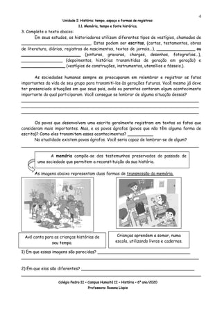 Unidade I: História: tempo, espaço e formas de registros:
1.1. Memória, tempo e fonte histórica.
Colégio Pedro II – Campus Humaitá II – História – 6º ano/2020
Professora: Rosana Llopis
4
3. Complete o texto abaixo:
Em seus estudos, os historiadores utilizam diferentes tipos de vestígios, chamados de
___________________________. Estas podem ser escritas, (cartas, testamentos, obras
de literatura, diários, registros de nascimentos, textos de jornais...), _______________ ou
_______________________ (pinturas, gravuras, charges, desenhos, fotografias...),
________________ (depoimentos, histórias transmitidas de geração em geração) e
_________________ (vestígios de construções, instrumentos, utensílios e fósseis.).
As sociedades humanas sempre se preocuparam em relembrar e registrar os fatos
importantes da vida de seu grupo para transmiti-los às gerações futuras. Você mesmo já deve
ter presenciado situações em que seus pais, avós ou parentes contaram algum acontecimento
importante do qual participaram. Você consegue se lembrar de alguma situação dessas?
_____________________________________________________________________
_____________________________________________________________________
_____________________________________________________________________
Os povos que desenvolvem uma escrita geralmente registram em textos os fatos que
consideram mais importantes. Mas, e os povos ágrafos (povos que não têm alguma forma de
escrita)? Como eles transmitem esses acontecimentos? __________
Na atualidade existem povos ágrafos. Você seria capaz de lembrar-se de algum?
_____________________________________________________________________
As imagens abaixo representam duas formas de transmissão da memória.
1) Em que essas imagens são parecidas? ____________________________________
_____________________________________________________________________
2) Em que elas são diferentes? ____________________________________________
________________________________________________________________
A memória compõe-se dos testemunhos preservados do passado de
uma sociedade que permitem a reconstituição da sua história.
Crianças aprendem a somar, numa
escola, utilizando livros e cadernos.
Avó conta para as crianças histórias de
seu tempo.
 