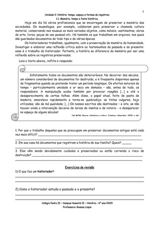 Unidade I: História: tempo, espaço e formas de registros:
1.1. Memória, tempo e fonte histórica.
Colégio Pedro II – Campus Humaitá II – História – 6º ano/2020
Professora: Rosana Llopis
5
Hoje em dia há vários profissionais que se encarregam de preservar a memória das
sociedades. Os museólogos, por exemplo, colaboram para preservar a chamada cultura
material, conservando nos museus os mais variados objetos, como móveis, vestimentas, obras
de arte, livros, peças de uso pessoal etc. Há também os que trabalham em arquivos, nos quais
são guardados documentos de todo tipo e de várias épocas.
Os historiadores trabalham, igualmente, com a preservação da memória da humanidade.
Investigar e elaborar uma reflexão crítica sobre os testemunhos do passado e do presente:
esse é o trabalho do historiador. Portanto, a história se diferencia da memória por ser uma
reflexão sobre os registros preservados.
Leia o texto abaixo, reflita e responda:
1. Por que o trabalho daqueles que se preocupam em preservar documentos antigos está cada
vez mais difícil? ________________________________________________________
_____________________________________________________________________
2. Em sua casa há documentos que registram a história de sua família? Quais? _____
_____________________________________________________________________
3. Eles vêm sendo devidamente cuidados e preservados ou estão correndo o risco de
destruição? ____________________________________________________________
_____________________________________________________________________
Exercícios de revisão
1) O que faz um historiador?
________________________________________________________________
________________________________________________________________
2) Como o historiador estuda o passado e o presente?
________________________________________________________________
________________________________________________________________
Infelizmente todos os documentos são deterioráveis. No decorrer dos séculos,
um número considerável de documentos foi destruído, e é freqüente dispormos apenas
de fragmentos quando se pretende tratar um período longínquo. Os efeitos naturais do
tempo – particularmente umidade e ar seco em demasia – são, antes de tudo, os
responsáveis. A manipulação acaba também por provocar rasgões [...] e até o
desaparecimento de certas folhas. Além disso, o papel atual, feito de pasta de
madeira, amarelece rapidamente e torna-se quebradiço; as tintas vulgares, hoje
utilizadas, são de má qualidade; [...] Os nossos escritos são destinados – e isto, se não
houver ainda a intervenção decisiva de larvas de insetos e de rataria - a desaparecer
no espaço de alguns séculos!
SALMON, Pierre. História e crítica. Coimbra: Almedina, 1979. p. 64.
 