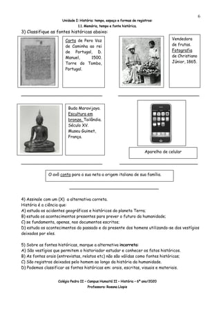 Unidade I: História: tempo, espaço e formas de registros:
1.1. Memória, tempo e fonte histórica.
Colégio Pedro II – Campus Humaitá II – História – 6º ano/2020
Professora: Rosana Llopis
6
3) Classifique as fontes históricas abaixo:
_____________________________ _____________________________
_____________________________ ____________________________
________________________________
4) Assinale com um (X) a alternativa correta.
História é a ciência que:
A) estuda os acidentes geográficos e históricos do planeta Terra;
B) estuda os acontecimentos presentes para prever o futuro da humanidade;
C) se fundamenta, apenas, nos documentos escritos;
D) estuda os acontecimentos do passado e do presente dos homens utilizando-se dos vestígios
deixados por eles.
5) Sobre as fontes históricas, marque a alternativa incorreta:
A) São vestígios que permitem o historiador estudar e conhecer os fatos históricos.
B) As fontes orais (entrevistas, relatos etc) não são válidas como fontes históricas;
C) São registros deixados pelo homem ao longo da história da humanidade.
D) Podemos classificar as fontes históricas em: orais, escritas, visuais e materiais.
Vendedora
de frutas.
Fotografia
de Christiano
Júnior, 1865.
Carta de Pero Vaz
de Caminha ao rei
de Portugal, D.
Manuel, 1500.
Torre do Tombo,
Portugal.
Buda Maravijaya.
Escultura em
bronze. Tailândia.
Século XV.
Museu Guimet,
França.
Aparelho de celular
O avô conta para a sua neta a origem italiana de sua família.
 