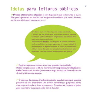 07

Ideias para leituras públicas
Propor a leitura de « clássicos » (um daqueles de que todo mundo já ouviu
falar, pouca gente leu e a maioria tem vergonha de confessar que nunca leu nem
ouviu nem abriu nem passou perto…)




                       Um clássico é um livro “idoso” que não perdeu a atualidade.
                       É um livro que, por alguma razão, achou o elixir da eterna juventude.
                       O estilo em que foi escrito é mais complexo do que o estilo dos livros
                       atuais, e, por isso, menos familiar.
                       Todo mundo tem direito (e não obrigação!) de conhecer um clássico -
                       um livro que foi bem escrito por alguém que vê e trata a realidade de
                       um jeito esperto, ou elegante, ou sensível, ou curioso, ou tudo isso junto.
                       A leitura em voz alta, que é uma leitura de mãos dadas com um leitor
                       experiente, é um bom caminho para descoberta dos clássicos.




      Escolher textos que tenham a ver com questões da atualidade.
     Prestar atenção no que se fala no momento, entre as pessoas, na televisão, no
     rádio. Sempre tem um livro (ou um texto, artigo, ensaio) que, de uma forma ou
     de outra, já tratou do assunto.


     O interesse das pessoas é facilmente cativado quando tratamos de assuntos
      próximos de suas experiências. Um escritor da cidade (ou que passou por lá
      e escreveu sobre ela) já é um bom começo. O ouvinte vai reconhecer paisa-
      gens e comparar sua própria visão com a do autor.
 