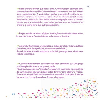08
Nada funciona melhor que boca a boca. Convidar grupos de amigos para
uma sessão de leitura pública “de encomenda” sobre temas que lhes interes-
sem especialmente. A você, leitor público o desafio divertido de en-
contrar referências na literatura sobre... futebol, culinária, cordel, música,
amor, criança, educação... Sem limites, como a imaginação, como o conheci-
mento, como a curiosidade - essas coisas que levaram o ser humano a es-
crever e a querer ler o que outros escreveram.


Propor sessões de leitura pública a associações comunitárias, clubes, esco-
las, creches, associações profissionais, asilos, centros de saúde...



Aproveitar festividades programadas na cidade para fazer leituras públicas
(ao ar livre, antes de espetáculos, num momento do baile...).
Se você escolher os textos adequados, pode abrir portas para que a leitura em
voz alta vire atração.



Convidar mães de bebês a trazerem seus filhos à biblioteca ou a uma praça,
por exemplo, e ler em voz alta para os bebês.
Não importa que eles não "entendam" as palavras: o importante é a experiência
de ouvir, de ver, de ligar para sempre a ideia de “livro” com “alegria” e “trocas”.
E tem mais: a importância do som das rimas e versinhos tradicionais é enorme
para que uma criança desenvolva e domine a linguagem.
 