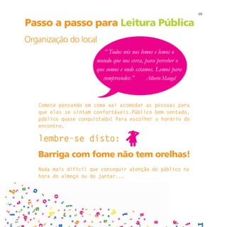 09

Passo a passo para Leitura Pública
Organização do local
                          “ Todos nós nos lemos e lemos o
                       mundo que nos cerca, para perceber o
                       que somos e onde estamos. Lemos para
                          compreender.”      Alberto Mangel



   Comece pensando em como vai acomodar as pessoas para
   que elas se sintam confortáveis.Público bem sentado,
   público quase conquistado! Para escolher o horário do
   encontro,

   lembre-se disto:
   Barriga com fome não tem orelhas!
   Nada mais difícil que conseguir atenção do público na
   hora do almoço ou do jantar...
 