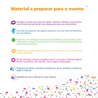 10

Material a preparar para o evento

  Divulgue o evento que você vai realizar. Cartazes, folhetos, boca a boca,
  use os recursos que achar mais adequados para sua comunidade.


  Convide as pessoas. Na página seguinte, há uma lista de exemplos
  de convidados.


  Exponha com destaque outros livros da biblioteca (para adultos e para
  crianças) e cartazes que tenham a ver com temas relacionados ao
  assunto da sua leitura.


  Exponha em lugar especial o livro que vai ler (ou os livros de onde
  extraiu trechos).


  Se for possível, sempre é gostoso servir um suco e oferecer algum
  lanche ao público. Se não der, tenha água à disposição.


  Programa de leitura: escolha os textos que vai ler, prepare o programa,
  digite e imprima.


  Aparelho de som e CD (se for usar música).
 