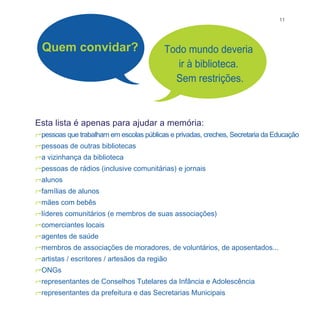 11




  Quem convidar?                          Todo mundo deveria
                                             ir à biblioteca.
                                            Sem restrições.



Esta lista é apenas para ajudar a memória:
pessoas que trabalham em escolas públicas e privadas, creches, Secretaria da Educação
pessoas de outras bibliotecas
a vizinhança da biblioteca
pessoas de rádios (inclusive comunitárias) e jornais
alunos
famílias de alunos
mães com bebês
líderes comunitários (e membros de suas associações)
comerciantes locais
agentes de saúde
membros de associações de moradores, de voluntários, de aposentados...
artistas / escritores / artesãos da região
ONGs
representantes de Conselhos Tutelares da Infância e Adolescência
representantes da prefeitura e das Secretarias Municipais
 