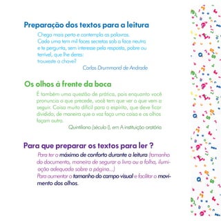 Preparação dos textos para a leitura
    Chega mais perto e contempla as palavras.
    Cada uma tem mil faces secretas sob a face neutra
    e te pergunta, sem interesse pela resposta, pobre ou
    terrível, que lhe deres:
    trouxeste a chave?
                           Carlos Drummond de Andrade


Os olhos à frente da boca
   É também uma questão de prática, pois enquanto você
   pronuncia o que precede, você tem que ver o que vem a
   seguir. Coisa muito difícil para o espírito, que deve ficar
   dividido, de maneira que a voz faça uma coisa e os olhos
   façam outra.
                 Quintiliano (século I), em A instituição oratória


Para que preparar os textos para ler ?
   Para ter o máximo de conforto durante a leitura (tamanho
   do documento, maneira de segurar o livro ou a folha, ilumi-
   ação adequada sobre a página...)
   Para aumentar o tamanho do campo visual e facilitar o movi-
   mento dos olhos.
 