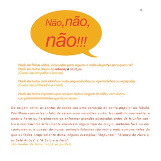 13




                     Não,não,

                     não!!!
    Nada de folhas soltas, incômodas para segurar e nada elegantes para quem vê!
    Nada de textos cheios de rabiscos e cort_es.
    (Como isso atrapalha a leitura!)

    Nada de textos com letrinhas muito pequenininhas ou apertadinhas ou espaçadas.
    (Como isso embaralha a visão!)

    Nada de textos impressos que ocupam toda a largura da folha, com linhas
    compriiiiiiiiiiiiiiiiiiiiiiiiiiidas que ficam assim:

De origem celta, os contos de fadas são uma variação do conto popular ou fábula.
Partilham com estes o fato de serem uma narrativa curta, transmitida oralmente, e
onde o herói ou heroína tem de enfrentar grandes obstáculos antes de triunfar con-
tra o mal.Caracteristicamente envolvem algum tipo de magia, metamorfose ou en-
cantamento, e apesar do nome, animais falantes são muito mais comuns neles do
que as fadas propriamente ditas. Alguns exemplos: "Rapunzel", "Branca de Neve e
os Sete Anões" e "A Bela e a Fera".
(A o mudar de linha, você se perde!)
 