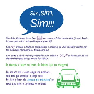 14




                       Sim,sim,

                       Sim!!!
Sim, leia diretamente no livro       ou ponha a folha dentro dele (é mais boni-
to para quem vê e mais prático para quem lê)!

Sim,       prepare o texto no computador e imprima, se você vai fazer muitos cor-
tes (fica mais homogêneo e fluido para ler).

Sim, corte e cole os textos preparados num caderno,          se não quiser pô-los
dentro do próprio livro (a leitura flui melhor).

As marcas a fazer no texto da leitura (ou na margem)
Ler em voz alta é como dirigir um automóvel.
Você tem que antecipar o tempo todo.
Por isso, o leitor põe ‘sinais de trânsito’ no
texto, para não ser apanhado de surpresa:
 
