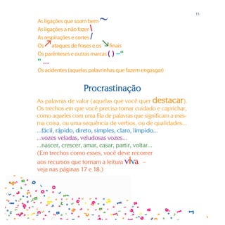 ∼
                                                              15

As ligações que soam bem
As ligações a não fazer 
As respirações e cortes /
                         
Os ataques de frases e os finais
Os parênteses e outras marcas ( ) –“
” ...
Os acidentes (aquelas palavrinhas que fazem engasgar)


                   Procrastinação
As palavras de valor (aquelas que você quer destacar).
Os trechos em que você precisa tomar cuidado e caprichar,
como aqueles com uma fila de palavras que significam a mes-
ma coisa, ou uma sequência de verbos, ou de qualidades...
...fácil, rápido, direto, simples, claro, límpido...
...vozes veladas, veludosas vozes...
...nascer, crescer, amar, casar, partir, voltar...
(Em trechos como esses, você deve recorrer
aos recursos que tornam a leitura      viva  –
veja nas páginas 17 e 18.)
 