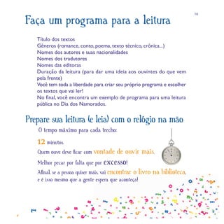 16

Faça um programa para a leitura
   Título dos textos
   Gêneros (romance, conto, poema, texto técnico, crônica...)
   Nomes dos autores e suas nacionalidades
   Nomes dos tradutores
   Nomes das editoras
   Duração da leitura (para dar uma ideia aos ouvintes do que vem
   pela frente)
   Você tem toda a liberdade para criar seu próprio programa e escolher
   os textos que vai ler!
   No final, você encontra um exemplo de programa para uma leitura
   pública no Dia dos Namorados.


Prepare sua leitura (e leia) com o relógio na mão
    O tempo máximo para cada trecho:
   12 minutos.
   Quem ouve deve ﬁcar com vontade      de ouvir mais.
   Melhor pecar por falta que por excesso!
   Aﬁnal, se a pessoa quiser mais, vai encontrar o livro   na biblioteca,
   e é isso mesmo que a gente espera que aconteça!
 