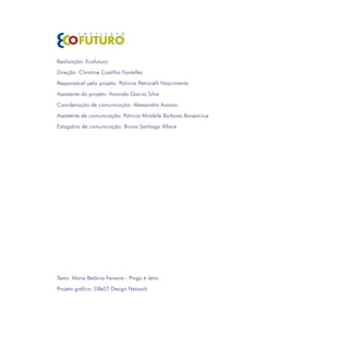 Realização: Ecofuturo
Direção: Christine Castilho Fontelles

Responsável pelo projeto: Palmira Petrocelli Nascimento
Assistente do projeto: Amanda Garcia Silva
Coordenação de comunicação: Alessandra Avanzo

Assistente de comunicação: Patricia Mirabile Barbosa Banevicius
Estagiário de comunicação: Bruno Santiago Alface




Texto: Maria Betânia Ferreira - Pingo é letra

Projeto gráfico: DBeST Design Network
 