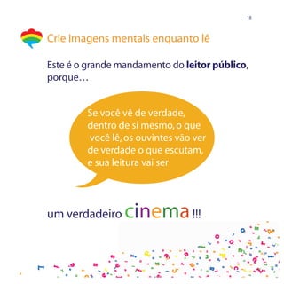 18




Crie imagens mentais enquanto lê

Este é o grande mandamento do leitor público,
porque…


         Se você vê de verdade,
         dentro de si mesmo, o que
         você lê, os ouvintes vão ver
         de verdade o que escutam,
         e sua leitura vai ser




um verdadeiro    cinema !!!
 