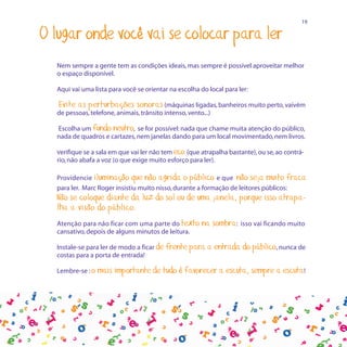 19

O lugar onde você vai se colocar para ler
  Nem sempre a gente tem as condições ideais, mas sempre é possível aproveitar melhor
  o espaço disponível.

  Aqui vai uma lista para você se orientar na escolha do local para ler:

  Evite as perturbações sonoras (máquinas ligadas, banheiros muito perto, vaivém
  de pessoas, telefone, animais, trânsito intenso, vento...)

  Escolha um fundo neutro, se for possível: nada que chame muita atenção do público,
  nada de quadros e cartazes, nem janelas dando para um local movimentado, nem livros.

  Verifique se a sala em que vai ler não tem eco (que atrapalha bastante), ou se, ao contrá-
  rio, não abafa a voz (o que exige muito esforço para ler).

  Providencie iluminação que não agrida o público e que não seja muito fraca
  para ler. Marc Roger insistiu muito nisso, durante a formação de leitores públicos:
  Não se coloque diante da luz do sol ou de uma janela, porque isso atrapa-
  lha a visão do público.
  Atenção para não ficar com uma parte do texto        na sombra:    isso vai ficando muito
  cansativo, depois de alguns minutos de leitura.

  Instale-se para ler de modo a ficar de   frente para a entrada do público, nunca de
  costas para a porta de entrada!

  Lembre-se : o   mais importante de tudo é favorecer a escuta, sempre a escuta!
 