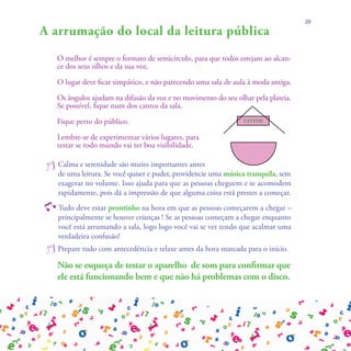 20

A arrumação do local da leitura pública
    O melhor é sempre o formato de semicírculo, para que todos estejam ao alcan-
    ce dos seus olhos e da sua voz.

    O lugar deve ficar simpático, e não parecendo uma sala de aula à moda antiga.

    Os ângulos ajudam na difusão da voz e no movimento do seu olhar pela plateia.
    Se possível, fique num dos cantos da sala.

    Fique perto do público.                                      LEITOR


    Lembre-se de experimentar vários lugares, para
    testar se todo mundo vai ter boa visibilidade.

 j Calma eleitura. Se você quiser e importantes antes uma música tranquila, sem
   de uma
            serenidade são muito
                                    puder, providencie
    exagerar no volume. Isso ajuda para que as pessoas cheguem e se acomodem
    rapidamente, pois dá a impressão de que alguma coisa está prestes a começar.

y Tudo deve estar prontinho na hora em que as pessoas começarem a chegar –
    principalmente se houver crianças ! Se as pessoas começam a chegar enquanto
    você está arrumando a sala, logo logo você vai se ver tendo que acalmar uma
    verdadeira confusão!
 j Prepare tudo com antecedência e relaxe antes da hora marcada para o início.
    Não se esqueça de testar o aparelho de som para confirmar que
    ele está funcionando bem e que não há problemas com o disco.
 