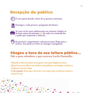 21



Recepção do público
     É você quem decide a hora de as pessoas entrarem.


     Entregue a cada pessoa o programa da leitura.


     Se você vai ler para adolescentes ou crianças, lembre-se
     de fazer entrar no máximo 10 de cada vez, acomodá-los
     e pedir que respeitem o silêncio.


     Se possível, cumprimente cada pessoa que chega para a
     leitura. Isso pode ser feito ao entregar o programa.



Chegou a hora da sua leitura pública...
Vale a pena relembrar o que escreveu Lucila Pastorello:

Voltando à ideia de leitura como gesto: uma ação dirigida ao outro.
Quem lê usa seus olhos, seu cérebro, seus pulmões, sua laringe, sua boca e
também o resto do corpo.
Se ler é prazer, deixe que o livro leve seu corpo, que as palavras entrem e
saiam de você.
 