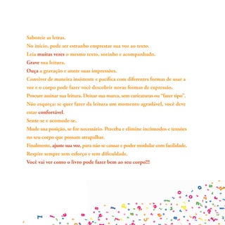 Saboreie as letras.
No início, pode ser estranho emprestar sua voz ao texto.
Leia muitas vezes o mesmo texto, sozinho e acompanhado.
Grave sua leitura.
Ouça a gravação e anote suas impressões.
Conviver de maneira insistente e pacífica com diferentes formas de usar a
voz e o corpo pode fazer você descobrir novas formas de expressão.
Procure assinar sua leitura. Deixar sua marca, sem caricaturas ou “fazer tipo”.
Não esqueça: se quer fazer da leitura um momento agradável, você deve
estar confortável.
Sente-se e acomode-se.
Mude sua posição, se for necessário. Perceba e elimine incômodos e tensões
no seu corpo que possam atrapalhar.
Finalmente, ajuste sua voz, para não se cansar e poder modular com facilidade.
Respire sempre sem esforço e sem dificuldade.
Você vai ver como o livro pode fazer bem ao seu corpo!!!
 