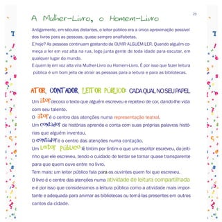 23
A Mulher-Livro, o Homem-Livro
Antigamente, em séculos distantes, o leitor público era a única aproximação possível
dos livros para as pessoas, quase sempre analfabetas.
E hoje? As pessoas continuam gostando de OUVIR ALGUÉM LER. Quando alguém co-
meça a ler em voz alta na rua, logo junta gente de toda idade para escutar, em
qualquer lugar do mundo.
E quem lê em voz alta vira Mulher-Livro ou Homem-Livro. É por isso que fazer leitura
 pública é um bom jeito de atrair as pessoas para a leitura e para as bibliotecas.



ATOR, CONTADOR, LEITOR PÚBLICO: CADA QUAL NO SEU PAPEL
Um atordecora o texto que alguém escreveu e repete-o de cor, dando-lhe vida
com seu talento.
O   atoré o centro das atenções numa representação teatral.
Um contador de histórias aprende e conta com suas próprias palavras histó-
rias que alguém inventou.
O contadoré o centro das atenções numa contação.
Um   leitor público lê tintim por tintim o que um escritor escreveu, do jeiti-
nho que ele escreveu, tendo o cuidado de tentar se tornar quase transparente
para que quem ouve entre no livro.
Tem mais: um leitor público fala para os ouvintes quem foi que escreveu.
O livro é o centro das atenções numa atividade de leitura compartilhada
e é por isso que consideramos a leitura pública como a atividade mais impor-
tante e adequada para animar as bibliotecas ou torná-las presentes em outros
cantos da cidade.
 