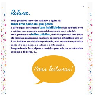 24




Relaxe.
Você preparou tudo com cuidado, e agora vai
fazer uma coisa de que gosta
e para a qual certamente tem habilidade (esta aumenta com
a prática, mas depende, essencialmente, de sua vontade).
Você pode ser um leitor público, e levar o que está nos livros
até mesmo a pessoas que não leem, ou que têm dificuldade para ler.
É um trabalho de enorme importância, num mundo em que tanta
gente vive sem acesso à cultura e à informação.
Respire fundo, faça alguns exercícios para relaxar os músculos
do rosto e do corpo, e...




                     Boas leituras!
 