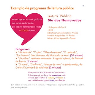25
Exemplo de programa de leitura pública

                                                   Leitura Pública
 Venha comprovar: o amor é igual para
                                                   Dia dos Namorados
 todo mundo, escritor ou não.
 E as palavras da literatura dão voz ao           12 de junho de 2011
            coração humano.                       18:30
                                                  Biblioteca Comunitária Ler é Preciso
                                                  Rua das Margaridas 55, fundos
                                                  Leitora: Maria Aparecida Gomes




      Programa:
      • “Na varanda”, “Capitu”, “Olhos de ressaca”, “O penteado”,
      “Sou homem”- Dom Casmurro, de Machado de Assis (30 minutos)
      • “Um olhar”, Memórias inventadas - A segunda infância, de Manoel
      de Barros (2 minutos)
      • “O nome”, “Confronto”, “Nascer de novo”- A paixão medida, de
      Carlos Drummond de Andrade (5 minutos)
                            Bem-vindo à sua Biblioteca Comunitária!
                            Este espaço é um local de encontros e de
                            acesso democrático à cultura, ao lazer e
                            aos conhecimentos que os livros nos oferecem.

(Este é só um exemplo. Que sirva de ponto de partida para suas próprias ideias de festas que podem
virar leituras públicas!)
 