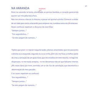 27
NA VARANDA                       (acelerar)

Parei na varanda; ia tonto, atordoado, as pernas bambas, o coração parecendo
querer sair-me pela boca fora.
Não me atrevia a descer à chácara, e passar ao quintal vizinho. Comecei a andar

de um lado para outro, estacando para amparar-me, e andava outra vez /e estacava.
Vozes confusas repetiam o discurso do José Dias:
"Sempre juntos..."
"Em segredinhos..."
"Se eles pegam de namoro..."




Tijolos que pisei ~e repisei naquela tarde, colunas amareladas que me passastes

à direita ou à esquerda, segundo eu ia ou vinha, /em vós me ficou a melhor parte

da crise, a sensação de um gozo novo, que me envolvia em mim mesmo, ~e logo me

dispersava, ~e me trazia arrepios, ~e me derramava não sei que bálsamo interior.

/Às vezes dava por mim, sorrindo, um ar de riso de satisfação, que desmentia a

abominação do meu pecado.

E as vozes repetiam-se confusas:

"Em segredinhos..."

"Sempre juntos..."

"Se eles pegam de namoro..."
 