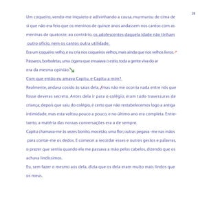 28
Um coqueiro, vendo-me inquieto e adivinhando a causa, murmurou de cima de

si que não era feio que os meninos de quinze anos andassem nos cantos com as

meninas de quatorze; ao contrário, os adolescentes daquela idade não tinham

outro ofício, nem os cantos outra utilidade.

Era um coqueiro velho, e eu cria nos coqueiros velhos, mais ainda que nos velhos livros.

Pássaros, borboletas, uma cigarra que ensaiava o estio, toda a gente viva do ar

era da mesma opinião.    
Com que então eu amava Capitu, e Capitu a mim?

Realmente, andava cosido às saias dela, /mas não me ocorria nada entre nós que

fosse deveras secreto. Antes dela ir para o colégio, eram tudo travessuras de

criança; depois que saiu do colégio, é certo que não restabelecemos logo a antiga

intimidade, mas esta voltou pouco a pouco, e no último ano era completa. Entre-

tanto, a matéria das nossas conversações era a de sempre.

Capitu chamava-me às vezes bonito, mocetão, uma flor; outras pegava -me nas mãos

para contar-me os dedos. E comecei a recordar esses e outros gestos e palavras,

o prazer que sentia quando ela me passava a mão pelos cabelos, dizendo que os

achava lindíssimos.

Eu, sem fazer o mesmo aos dela, dizia que os dela eram muito mais lindos que

os meus.
 