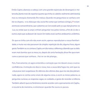 29

Então Capitu abanava a cabeça com uma grande expressão de desengano e me-

lancolia, (tanto mais de espantar quanto que tinha os cabelos realmente admiráveis);

mas eu retorquia chamando-lhe maluca. Quando me perguntava se sonhara com

ela na véspera, - e eu dizia que não, ouvia-lhe contar que sonhara comigo, /e eram

aventuras extraordinárias, que subíamos ao Corcovado pelo ar, que dançávamos na

Lua, ou então que os anjos vinham perguntar-nos pelos nomes, a fim de os dar a

outros anjos que acabavam de nascer. Em todos esses sonhos andávamos unidinhos.


Os que eu tinha com ela não eram assim, apenas reproduziam a nossa familiari-

dade, e muita vez não passavam da simples repetição do dia, alguma frase, algum

gesto. Também eu os contava. Capitu um dia notou a diferença, dizendo que os dela

eram mais bonitos que os meus; eu, depois de certa hesitação, disse-lhe que eram

como a pessoa que sonhava... Fez-se cor de pitanga.,


Pois, francamente, só agora entendia a comoção que me davam essas e outras

confidências. A emoção era doce e nova, mas a causa dela fugia-me, sem que eu

a buscasse nem suspeitasse. Os silêncios dos últimos dias, que me não descobriam

nada, agora os sentia como sinais de alguma coisa, e assim as meias palavras, as

perguntas curiosas, as respostas vagas, os cuidados, o gosto de recordar a infância.

Também adverti que era fenômeno recente acordar com o pensamento em Capitu,

e escutá-la de memória, e estremecer quando lhe ouvia os passos.
 