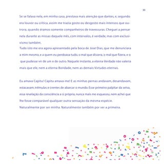 30

Se se falava nela, em minha casa, prestava mais atenção que dantes, e, segundo

era louvor ou crítica, assim me trazia gosto ou desgosto mais intensos que ou-

trora, quando éramos somente companheiros de travessuras. Cheguei a pensar

nela durante as missas daquele mês, com intervalos, é verdade, mas com exclusi-

vismo também.
Tudo isto me era agora apresentado pela boca de José Dias, que me denunciara

a mim mesmo, e a quem eu perdoava tudo, o mal que dissera, o mal que fizera, e o

que pudesse vir de um e de outro. Naquele instante, a eterna Verdade não valeria

mais que ele, nem a eterna Bondade, nem as demais Virtudes eternas.



Eu amava Capitu! Capitu amava-me! E as minhas pernas andavam, desandavam,

estacavam, trêmulas e crentes de abarcar o mundo. Esse primeiro palpitar da seiva,

essa revelação da consciência a si própria, nunca mais me esqueceu, nem achei que

lhe fosse comparável qualquer outra sensação da mesma espécie.

Naturalmente por ser minha. Naturalmente também por ser a primeira.
 