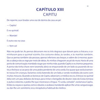 31

                               CAPÍTULO XIII
                                  CAPITU
De repente, ouvi bradar uma voz de dentro da casa ao pé:

— Capitu!

E no quintal:

— Mamãe!

E outra vez na casa:

— Vem cá!

Não me pude ter. As pernas desceram-me os três degraus que davam para a chácara, e ca-
minharam para o quintal vizinho. Era costume delas, às tardes, e às manhãs também.
Que as pernas também são pessoas, apenas inferiores aos braços, e valem de si mesmas, quan-
do a cabeça não as rege por meio de ideias. As minhas chegaram ao pé do muro. Havia ali uma
porta de comunicação mandada rasgar por minha mãe, quando Capitu e eu éramos pequenos.
A porta não tinha chave nem taramela; abria-se empurrando de um lado ou puxando de ou-
tro, e fechava-se ao peso de uma pedra pendente de uma corda. Era quase que exclusivamen-
te nossa. Em crianças, fazíamos visita batendo de um lado, e sendo recebidos do outro com
muitas mesuras. Quando as bonecas de Capitu adoeciam, o médico era eu. Entrava no quintal
dela com um pau debaixo do braço, para imitar o bengalão do doutor João da Costa; tomava
o pulso à doente, e pedia-lhe que mostrasse a língua. "É surda, coitada!", exclamava Capitu.
Então eu coçava o queixo, como o doutor, e acabava mandando aplicar-lhe umas sanguessugas
ou dar-lhe um vomitório: era a terapêutica habitual do médico.
 