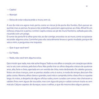 32

— Capitu!

— Mamãe!

— Deixa de estar esburacando o muro; vem cá.

A voz da mãe era agora mais perto, como se viesse já da porta dos fundos. Quis passar ao
quintal, mas as pernas, há pouco tão andarilhas, pareciam agora presas ao chão. Afinal fiz um
esforço, empurrei a porta, e entrei. Capitu estava ao pé do muro fronteiro, voltada para ele,
riscando com um prego.
O rumor da porta fê-la olhar para trás; ao dar comigo, encostou-se ao muro, como se quisesse
esconder alguma coisa. Caminhei para ela; naturalmente levava o gesto mudado, porque ela
veio a mim, e perguntou-me inquieta:

— Que é que você tem?

— Eu? Nada.

— Nada, não; você tem alguma coisa.

Quis insistir que nada, mas não achei língua. Todo eu era olhos e coração, um coração que desta
vez ia sair, com certeza, pela boca fora. Não podia tirar os olhos daquela criatura de quatorze
anos, alta, forte e cheia, apertada em um vestido de chita, meio desbotado. Os cabelos grossos,
feitos em duas tranças, com as pontas atadas uma à outra, à moda do tempo, desciam-lhe
pelas costas. Morena, olhos claros e grandes, nariz reto e comprido, tinha a boca fina e o queixo
largo. As mãos, a despeito de alguns ofícios rudes, eram curadas com amor; não cheiravam a
sabões finos nem águas de toucador, mas com água do poço e sabão comum trazia-as sem
mácula. Calçava sapatos de duraque, rasos e velhos, a que ela mesma dera alguns pontos.
 