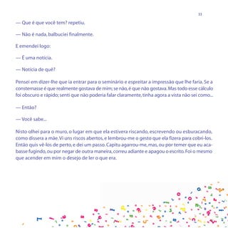 33

— Que é que você tem? repetiu.

— Não é nada, balbuciei finalmente.

E emendei logo:

— É uma notícia.

— Notícia de quê?

Pensei em dizer-lhe que ia entrar para o seminário e espreitar a impressão que lhe faria. Se a
consternasse é que realmente gostava de mim; se não, é que não gostava. Mas todo esse cálculo
foi obscuro e rápido; senti que não poderia falar claramente, tinha agora a vista não sei como...

— Então?

— Você sabe...

Nisto olhei para o muro, o lugar em que ela estivera riscando, escrevendo ou esburacando,
como dissera a mãe. Vi uns riscos abertos, e lembrou-me o gesto que ela fizera para cobri-los.
Então quis vê-los de perto, e dei um passo. Capitu agarrou-me, mas, ou por temer que eu aca-
basse fugindo, ou por negar de outra maneira, correu adiante e apagou o escrito. Foi o mesmo
que acender em mim o desejo de ler o que era.
 