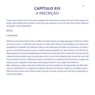 34

                               CAPÍTULO XIV
                                A INSCRIÇÃO
Tudo o que contei no fim do outro capítulo foi obra de um instante. O que se lhe seguiu foi
ainda mais rápido. Dei um pulo, e antes que ela raspasse o muro, li estes dois nomes, abertos
ao prego, e assim dispostos:

BENTO

CAPITOLINA

Voltei-me para ela; Capitu tinha os olhos no chão. Ergueu-os logo, devagar, e ficamos a olhar
um para o outro... Confissão de crianças, tu valias bem duas ou três páginas, mas quero ser
poupado. Em verdade, não falamos nada; o muro falou por nós. Não nos movemos, as mãos é
que se estenderam pouco a pouco, todas quatro, pegando-se, apertando-se, fundindo-se.
Não marquei a hora exata daquele gesto. Devia tê-la marcado; sinto a falta de uma nota escrita
naquela mesma noite, e que eu poria aqui com os erros de ortografia que trouxesse, mas não
traria nenhum, tal era a diferença entre o estudante e o adolescente. Conhecia as regras do
escrever, sem suspeitar as do amar; tinha orgias de latim e era virgem de mulheres.
Não soltamos as mãos, nem elas se deixaram cair de cansadas ou de esquecidas. Os olhos fita-
vam-se e desfitavam-se, e depois de vagarem ao perto, tornavam a meter-se uns pelos outros...
Padre futuro, estava assim diante dela como de um altar, sendo uma das faces a Epístola e a
outra o Evangelho.
 