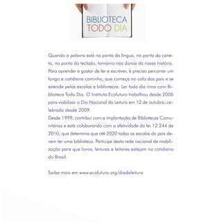 Quando a palavra está na ponta da língua, na ponta da cane-
ta, na ponta do teclado, tornamo-nos donos da nossa história.
Para aprender e gostar de ler e escrever, é preciso percorrer um
longo e cotidiano caminho, que começa no colo dos pais e se
estende pelas escolas e bibliotecas. Ler todo dia rima com Bi-
blioteca Todo Dia. O Instituto Ecofuturo trabalhou desde 2006
para viabilizar o Dia Nacional da Leitura em 12 de outubro, ce-
lebrado desde 2009.
Desde 1999, contribui com a implantação de Bibliotecas Comu-
nitárias e está colaborando com a efetividade da lei 12.244 de
2010, que determina que até 2020 todas as escolas do país de-
vem ter uma biblioteca. Participe desta rede nacional de mobili-
zação para que livros, leituras e leitores estejam no cotidiano
do Brasil.


Saiba mais em www.ecofuturo.org/diadaleitura
 