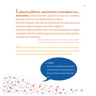 01



Leitores públicos, menestréis e trovadores ou...
mascates, como quiserem: juntem sua voz aos caminhos,
para que os livros e as ideias circulem sempre.
No reino vegetal, a flor não dá um jeito de conseguir que suas
sementes viajem em busca de novos espaços?
Será que a palavra também tem essa necessidade de se disper-
sar, ganhar distância da boca que a pronunciou, para reprodu-
zir longe seu conteúdo?
                        Marc Roger, leitor público francês, criador da leitura do rosto escondido,
                        em seu livro À pied et à voix haute (A pé e em voz alta), HB Éditions, França.


Amigo profissional da leitura, sintonize-se com a natureza: aproveite
os ventos favoráveis da primavera que chega para começar (ou renovar,
ou incrementar) um grande movimento de semeadura literária.



                                   LEMBRE:
                                        Sua voz é a maravilhosa ferramenta
                                        capaz de operar a magia de levar os
                                        livros até mesmo a quem não sabe
                                         ler.
 