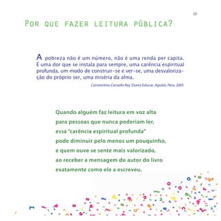 02


Por que fazer leitura pública?


  A  pobreza não é um número, não é uma renda per capita.
  É uma dor que se instala para sempre, uma carência espiritual
  profunda, um modo de construir-se e ver-se, uma desvaloriza-
  ção do próprio ser, uma miséria da alma.
                        Constantino Carvallo Rey. Diario Educar. Aguilar, Peru, 2005




         Quando alguém faz leitura em voz alta
         para pessoas que nunca poderiam ler,
         essa “carência espiritual profunda”
         pode diminuir pelo menos um pouquinho,
         e quem ouve se sente mais valorizado,
         ao receber a mensagem do autor do livro
         exatamente como ele a escreveu.
 