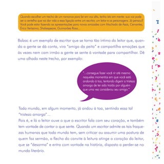 Quando escolher um trecho de um romance para ler em voz alta, tenha isto em mente: sua voz pode
 ser a centelha que vai dar vida a essa ligação entre um escritor, um leitor e os personagens. Já pensou?
 Você pode estar fazendo as apresentações para novas amizades com Machado de Assis, Cervantes,
 Érico Veríssimo, Shakespeare, Guimarães Rosa...


Balzac é um exemplo de escritor que se torna tão íntimo do leitor que, quan-
do a gente se dá conta, vira “amigo do peito” e compartilha emoções que
às vezes nem com irmão a gente se sente à vontade para compartilhar. Dê
uma olhada neste trecho, por exemplo:


                                                     “...consegue fazer você rir até mesmo
                                                     naqueles momentos em que você está
                                                     andando à toa, tentando digerir a tristeza
                                                     amarga de ter sido traído por alguém
                                                     que uma vez considerou seu amigo.”




Todo mundo, em algum momento, já andou à toa, sentindo essa tal
“tristeza amarga”...
Pois é, e lá o leitor ouve o que o escritor fala com seu coração, e também
tem vontade de contar o que sente. Quando um escritor admite as tais fraque-
zas humanas que todo mundo tem, sem criticar ou assumir uma postura de
quem faz sermão, a flecha do convite à leitura atinge o coração do leitor,
que se “desarma” e entra com vontade na história, disposto a perder-se no
mundo literário.
 