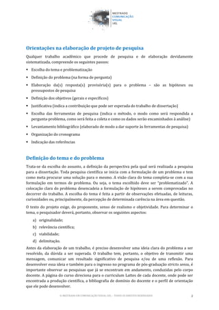 © MESTRADO EM COMUNICAÇÃO VISUAL UEL – TODOS OS DIREITOS RESERVADOS 2
Orientações na elaboração de projeto de pesquisa
Qualquer trabalho acadêmico que procede de pesquisa e de elaboração devidamente
sistematizada, compreende os seguintes passos:
 Escolha do tema e problematização
 Definição do problema (na forma de pergunta)
 Elaboração da(s) resposta(s) provisória(s) para o problema – são as hipóteses ou
pressupostos de pesquisa
 Definição dos objetivos (gerais e específicos)
 Justificativa (indica a contribuição que pode ser esperada do trabalho de dissertação)
 Escolha das ferramentas de pesquisa (indica o método, o modo como será respondida a
pergunta-problema, como será feita a coleta e como os dados serão encaminhados à análise)
 Levantamento bibliográfico (elaborado de modo a dar suporte às ferramentas de pesquisa)
 Organização do cronograma
 Indicação das referências
Definição do tema e do problema
Trata-se da escolha do assunto, a definição da perspectiva pela qual será realizada a pesquisa
para a dissertação. Toda pesquisa científica se inicia com a formulação de um problema e tem
como meta procurar uma solução para o mesmo. A visão clara do tema completa-se com a sua
formulação em termos de problema. Ou seja, o tema escolhido deve ser “problematizado”. A
colocação clara do problema desencadeia a formulação de hipóteses a serem comprovadas no
decorrer do trabalho. A escolha do tema é feita a partir de observações efetuadas, de leituras,
curiosidades ou, principalmente, da percepção de determinada carência na área em questão.
O texto do projeto exige, do proponente, senso de realismo e objetividade. Para determinar o
tema, o pesquisador deverá, portanto, observar os seguintes aspectos:
a) originalidade;
b) relevância científica;
c) viabilidade;
d) delimitação.
Antes da elaboração de um trabalho, é preciso desenvolver uma ideia clara do problema a ser
resolvido, da dúvida a ser superada. O trabalho tem, portanto, o objetivo de transmitir uma
mensagem, comunicar um resultado significativo de pesquisa e/ou de uma reflexão. Para
desenvolver essa ideia e também para o ingresso no programa de pós-graduação stricto sensu, é
importante observar as pesquisas que já se encontram em andamento, conduzidas pelo corpo
docente. A página do curso direciona para o curriculum Lattes de cada docente, onde pode ser
encontrada a produção científica, a bibliografia de domínio do docente e o perfil de orientação
que ele pode desenvolver.
 