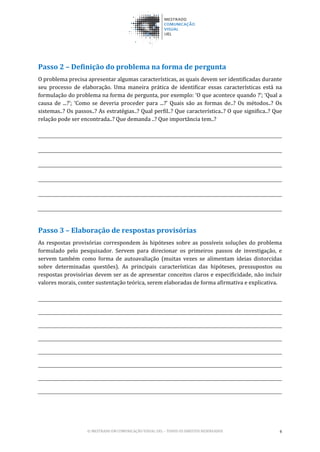 © MESTRADO EM COMUNICAÇÃO VISUAL UEL – TODOS OS DIREITOS RESERVADOS 4
Passo 2 – Definição do problema na forma de pergunta
O problema precisa apresentar algumas características, as quais devem ser identificadas durante
seu processo de elaboração. Uma maneira prática de identificar essas características está na
formulação do problema na forma de pergunta, por exemplo: ‘O que acontece quando ?’; ‘Qual a
causa de ...?’; ‘Como se deveria proceder para ...?’ Quais são as formas de..? Os métodos..? Os
sistemas..? Os passos..? As estratégias..? Qual perfil..? Que característica..? O que significa..? Que
relação pode ser encontrada..? Que demanda ..? Que importância tem..?
Passo 3 – Elaboração de respostas provisórias
As respostas provisórias correspondem às hipóteses sobre as possíveis soluções do problema
formulado pelo pesquisador. Servem para direcionar os primeiros passos de investigação, e
servem também como forma de autoavaliação (muitas vezes se alimentam ideias distorcidas
sobre determinadas questões). As principais características das hipóteses, pressupostos ou
respostas provisórias devem ser as de apresentar conceitos claros e especificidade, não incluir
valores morais, conter sustentação teórica, serem elaboradas de forma afirmativa e explicativa.
 