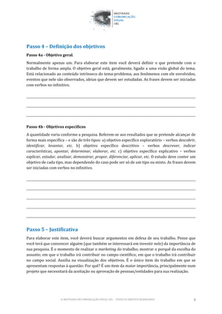 © MESTRADO EM COMUNICAÇÃO VISUAL UEL – TODOS OS DIREITOS RESERVADOS 5
Passo 4 – Definição dos objetivos
Passo 4a - Objetivo geral.
Normalmente apenas um. Para elaborar este item você deverá definir o que pretende com o
trabalho de forma ampla. O objetivo geral está, geralmente, ligado a uma visão global do tema.
Está relacionado ao conteúdo intrínseco do tema-problema; aos fenômenos com ele envolvidos,
eventos que nele são observados, ideias que devem ser estudadas. As frases devem ser iniciadas
com verbos no infinitivo.
Passo 4b - Objetivos específicos
A quantidade varia conforme a pesquisa. Referem-se aos resultados que se pretende alcançar de
forma mais específica – e são de três tipos: a) objetivo específico exploratório – verbos descobrir,
identificar, levantar, etc. b) objetivo específico descritivo – verbos descrever, indicar
características, apontar, determinar, elaborar, etc. c) objetivo específico explicativo – verbos
explicar, estudar, analisar, demonstrar, propor, diferenciar, aplicar, etc. O estudo deve conter um
objetivo de cada tipo, mas dependendo do caso pode ser só de um tipo ou misto. As frases devem
ser iniciadas com verbos no infinitivo.
Passo 5 – Justificativa
Para elaborar este item, você deverá buscar argumentos em defesa de seu trabalho. Pense que
você terá que convencer alguém (que também se interessará em investir nele) da importância de
sua pesquisa. É o momento de realizar o marketing do trabalho; mostrar o porquê da escolha do
assunto; em que o trabalho irá contribuir no campo científico; em que o trabalho irá contribuir
no campo social. Auxilia na visualização dos objetivos. É o único item do trabalho em que se
apresentam respostas à questão: Por quê? É um item da maior importância, principalmente num
projeto que necessitará da aceitação ou aprovação de pessoas/entidades para sua realização.
 