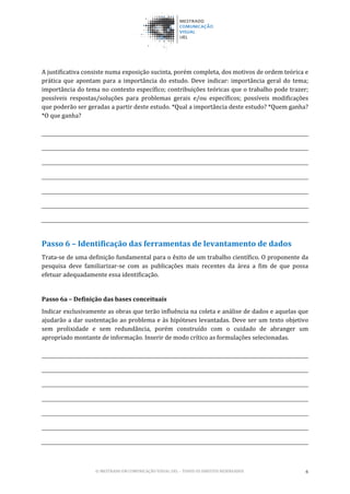 © MESTRADO EM COMUNICAÇÃO VISUAL UEL – TODOS OS DIREITOS RESERVADOS 6
A justificativa consiste numa exposição sucinta, porém completa, dos motivos de ordem teórica e
prática que apontam para a importância do estudo. Deve indicar: importância geral do tema;
importância do tema no contexto específico; contribuições teóricas que o trabalho pode trazer;
possíveis respostas/soluções para problemas gerais e/ou específicos; possíveis modificações
que poderão ser geradas a partir deste estudo. *Qual a importância deste estudo? *Quem ganha?
*O que ganha?
Passo 6 – Identificação das ferramentas de levantamento de dados
Trata-se de uma definição fundamental para o êxito de um trabalho científico. O proponente da
pesquisa deve familiarizar-se com as publicações mais recentes da área a fim de que possa
efetuar adequadamente essa identificação.
Passo 6a – Definição das bases conceituais
Indicar exclusivamente as obras que terão influência na coleta e análise de dados e aquelas que
ajudarão a dar sustentação ao problema e às hipóteses levantadas. Deve ser um texto objetivo
sem prolixidade e sem redundância, porém construído com o cuidado de abranger um
apropriado montante de informação. Inserir de modo crítico as formulações selecionadas.
 
