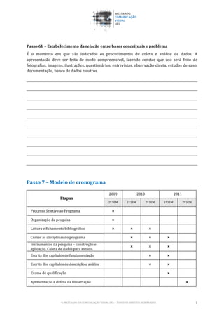 © MESTRADO EM COMUNICAÇÃO VISUAL UEL – TODOS OS DIREITOS RESERVADOS 7
Passo 6b – Estabelecimento da relação entre bases conceituais e problema
É o momento em que são indicados os procedimentos de coleta e análise de dados. A
apresentação deve ser feita de modo compreensível, fazendo constar que uso será feito de
fotografias, imagens, ilustrações, questionários, entrevistas, observação direta, estudos de caso,
documentação, banco de dados e outros.
Passo 7 – Modelo de cronograma
Etapas
2009 2010 2011
2º SEM 1º SEM 2º SEM 1º SEM 2º SEM
Processo Seletivo ao Programa ×
Organização da pesquisa ×
Leitura e fichamento bibliográfico × × ×
Cursar as disciplinas do programa × × ×
Instrumentos da pesquisa – construção e
aplicação. Coleta de dados para estudo.
× × ×
Escrita dos capítulos de fundamentação × ×
Escrita dos capítulos de descrição e análise × ×
Exame de qualificação ×
Apresentação e defesa da Dissertação ×
 