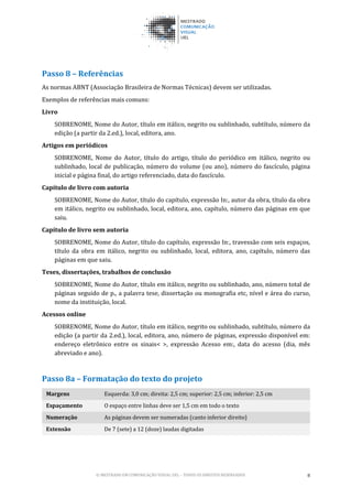 © MESTRADO EM COMUNICAÇÃO VISUAL UEL – TODOS OS DIREITOS RESERVADOS 8
Passo 8 – Referências
As normas ABNT (Associação Brasileira de Normas Técnicas) devem ser utilizadas.
Exemplos de referências mais comuns:
Livro
SOBRENOME, Nome do Autor, título em itálico, negrito ou sublinhado, subtítulo, número da
edição (a partir da 2.ed.), local, editora, ano.
Artigos em periódicos
SOBRENOME, Nome do Autor, título do artigo, título do periódico em itálico, negrito ou
sublinhado, local de publicação, número do volume (ou ano), número do fascículo, página
inicial e página final, do artigo referenciado, data do fascículo.
Capítulo de livro com autoria
SOBRENOME, Nome do Autor, título do capítulo, expressão In:, autor da obra, título da obra
em itálico, negrito ou sublinhado, local, editora, ano, capítulo, número das páginas em que
saiu.
Capítulo de livro sem autoria
SOBRENOME, Nome do Autor, título do capítulo, expressão In:, travessão com seis espaços,
título da obra em itálico, negrito ou sublinhado, local, editora, ano, capítulo, número das
páginas em que saiu.
Teses, dissertações, trabalhos de conclusão
SOBRENOME, Nome do Autor, título em itálico, negrito ou sublinhado, ano, número total de
páginas seguido de p., a palavra tese, dissertação ou monografia etc, nível e área do curso,
nome da instituição, local.
Acessos online
SOBRENOME, Nome do Autor, título em itálico, negrito ou sublinhado, subtítulo, número da
edição (a partir da 2.ed.), local, editora, ano, número de páginas, expressão disponível em:
endereço eletrônico entre os sinais< >, expressão Acesso em:, data do acesso (dia, mês
abreviado e ano).
Passo 8a – Formatação do texto do projeto
Margens Esquerda: 3,0 cm; direita: 2,5 cm; superior: 2,5 cm; inferior: 2,5 cm
Espaçamento O espaço entre linhas deve ser 1,5 cm em todo o texto
Numeração As páginas devem ser numeradas (canto inferior direito)
Extensão De 7 (sete) a 12 (doze) laudas digitadas
 