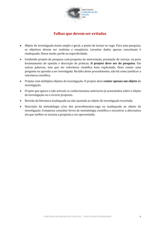 © MESTRADO EM COMUNICAÇÃO VISUAL UEL – TODOS OS DIREITOS RESERVADOS 9
Falhas que devem ser evitadas
• Objeto de investigação muito amplo e geral, a ponto de tornar-se vago. Para uma pesquisa,
os objetivos devem ser realistas e exeqüíveis. Levantar dados apenas conceituais é
inadequado. Desse modo, perde-se especificidade.
• Confundir projeto de pesquisa com proposta de intervenção, prestação de serviço, ou puro
levantamento de opinião e descrição de práticas. O projeto deve ser de pesquisa. Em
outras palavras, tem que ter relevância científica bem explicitada. Deve conter uma
pergunta ou questão a ser investigada. Na falta deste procedimento, não há como justificar a
relevância científica.
• Projeto com múltiplos objetos de investigação. O projeto deve conter apenas um objeto de
investigação.
• Projeto que ignora e não articula os conhecimentos anteriores já acumulados sobre o objeto
de investigação ou o recorte proposto.
• Revisão de literatura inadequada ou não ajustada ao objeto de investigação recortado.
• Descrição da metodologia e/ou dos procedimentos vaga ou inadequada ao objeto de
investigação. Compensa consultar livros de metodologia científica e encontrar a alternativa
em que melhor se encaixa a proposta a ser apresentada.
 