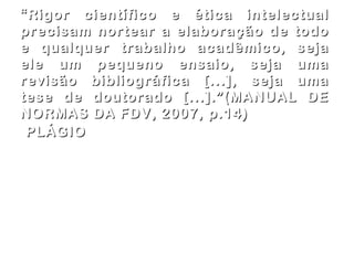 PLÁGIO     apropriação indevida de um texto, ou seja, aquela que não se reporta ao autor e é apresentada como de autoria da pessoa que o utiliza. (GENETTE) Isso ocorre mesmo quando se faz alusão a um texto que não foi lido no original – dá-se a “impressão” de que houve consulta o original. “ Rigor científico e ética intelectual precisam nortear a elaboração de todo e qualquer trabalho acadêmico, seja ele um pequeno ensaio, seja uma revisão bibliográfica [...], seja uma tese de doutorado [...].”(MANUAL DE NORMAS DA FDV, 2007, p.14) 