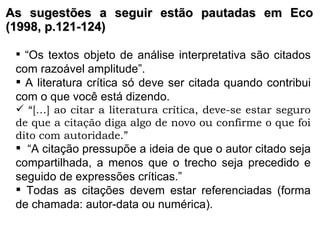 As sugestões a seguir estão pautadas em Eco (1998, p.121-124) “ Os textos objeto de análise interpretativa são citados com razoável amplitude”. A literatura crítica só deve ser citada quando contribui com o que você está dizendo. “ […] ao citar a literatura crítica, deve-se estar seguro de que a citação diga algo de novo ou confirme o que foi dito com autoridade.”   “ A citação pressupõe a ideia de que o autor citado seja compartilhada, a menos que o trecho seja precedido e seguido de expressões críticas.” Todas as citações devem estar referenciadas (forma de chamada: autor-data ou numérica). 